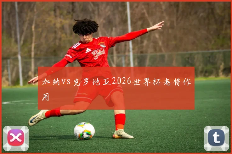 加纳vs克罗地亚2026世界杯老将作用