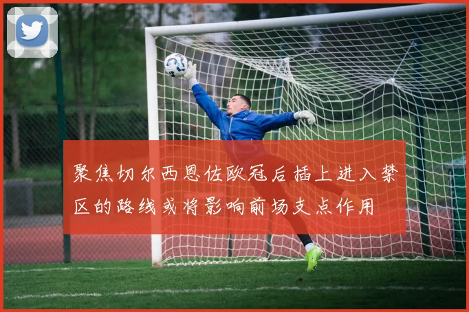 聚焦切尔西恩佐欧冠后插上进入禁区的路线或将影响前场支点作用
