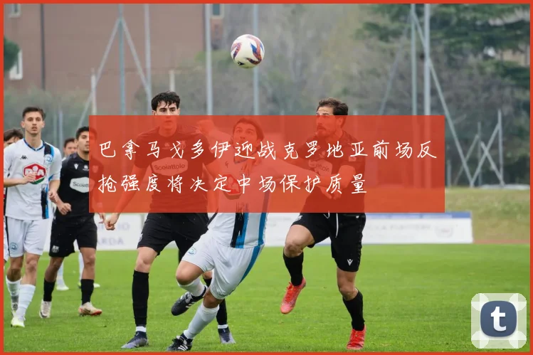 巴拿马戈多伊迎战克罗地亚前场反抢强度将决定中场保护质量