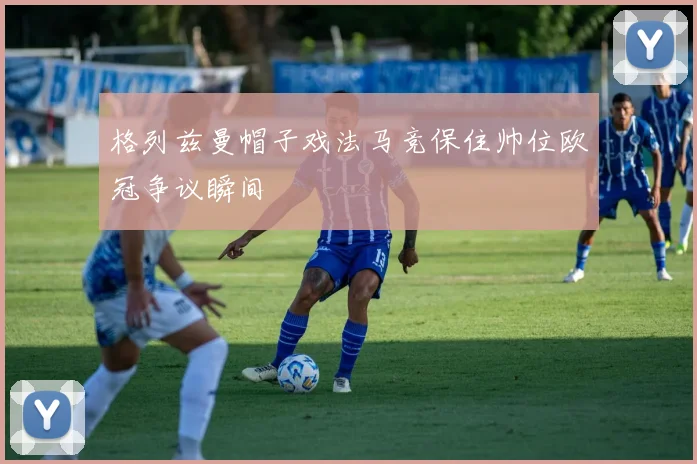 格列兹曼帽子戏法马竞保住帅位欧冠争议瞬间