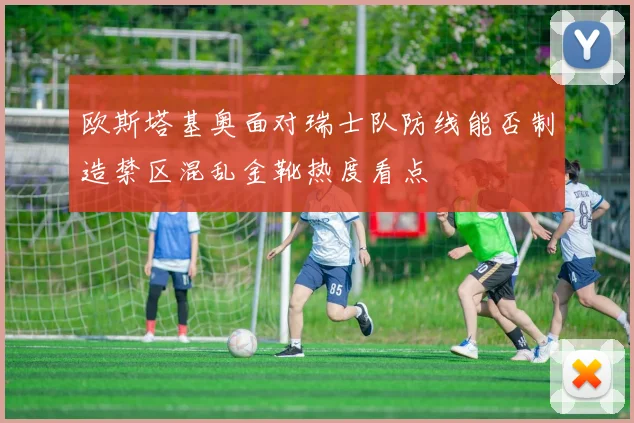 欧斯塔基奥面对瑞士队防线能否制造禁区混乱金靴热度看点