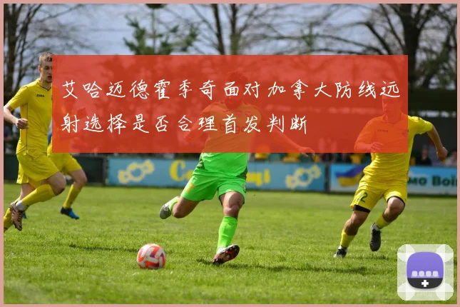 艾哈迈德霍季奇面对加拿大防线远射选择是否合理首发判断
