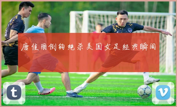 唐佳丽倒钩绝杀美国女足经典瞬间