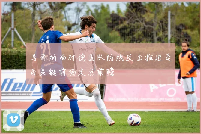 马蒂纳面对德国队防线反击推进是否关键前场支点前瞻