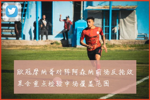 欧冠摩纳哥对阵阿森纳前场反抢效果会重点检验中场覆盖范围