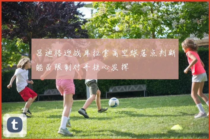 吕迪格迎战库拉索高空球落点判断能否限制对手核心发挥