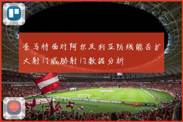 奈马特面对阿尔及利亚防线能否扩大射门威胁射门数据分析