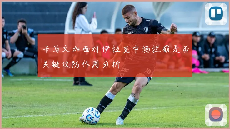 卡马文加面对伊拉克中场拦截是否关键攻防作用分析