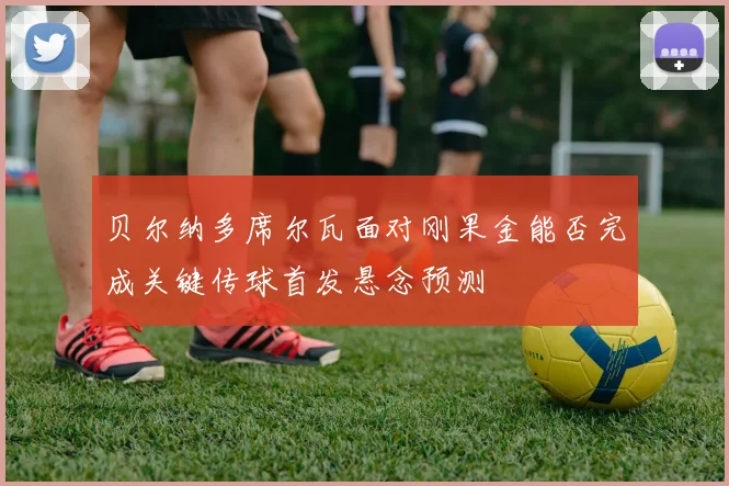 贝尔纳多席尔瓦面对刚果金能否完成关键传球首发悬念预测