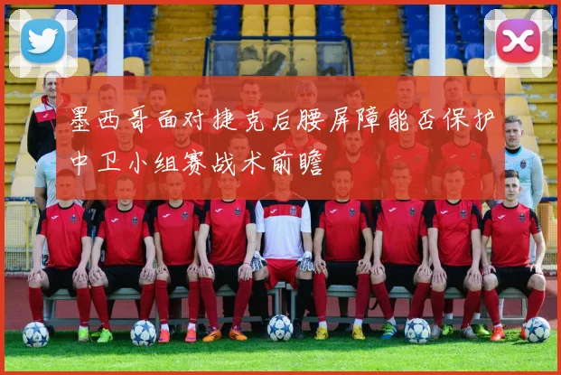 墨西哥面对捷克后腰屏障能否保护中卫小组赛战术前瞻
