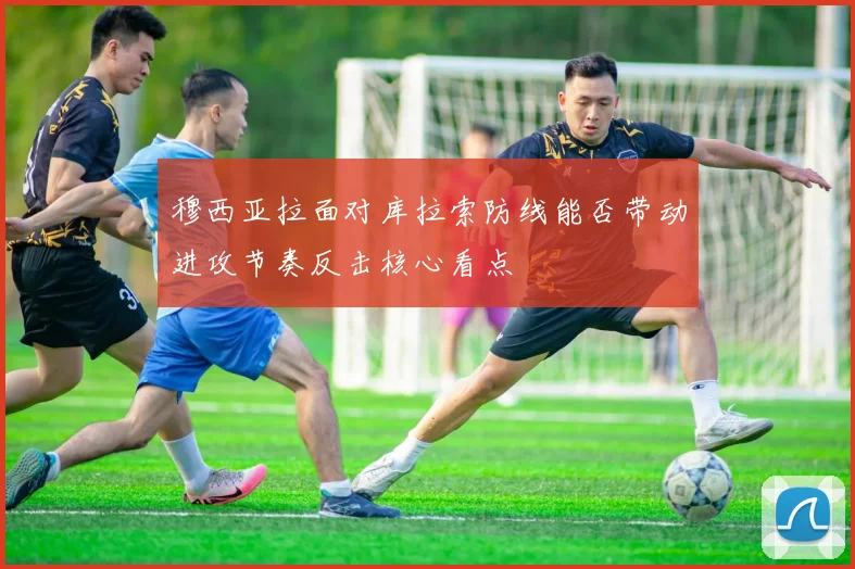 穆西亚拉面对库拉索防线能否带动进攻节奏反击核心看点