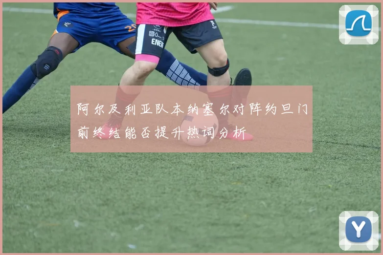 阿尔及利亚队本纳塞尔对阵约旦门前终结能否提升热词分析