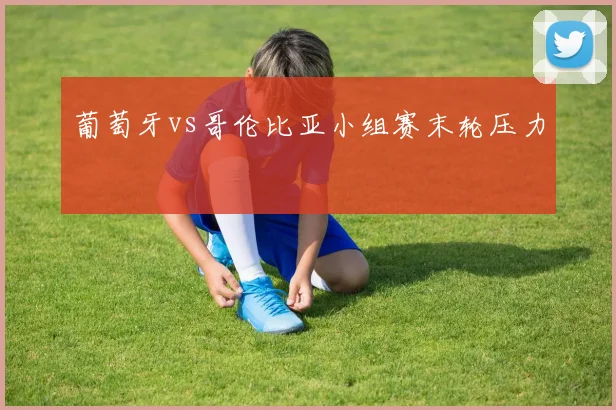 葡萄牙vs哥伦比亚小组赛末轮压力
