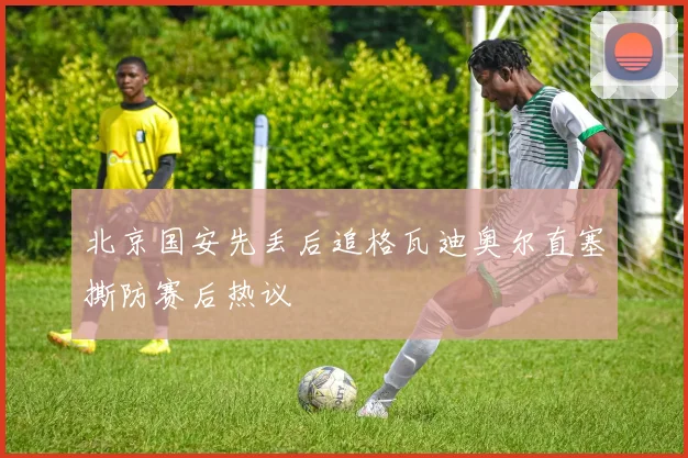 北京国安先丢后追格瓦迪奥尔直塞撕防赛后热议