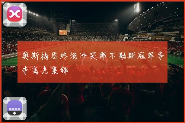 奥斯梅恩终场冲突那不勒斯冠军争夺高光集锦