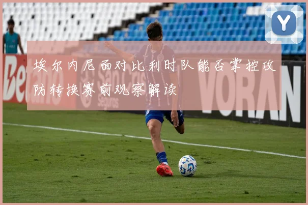 埃尔内尼面对比利时队能否掌控攻防转换赛前观察解读