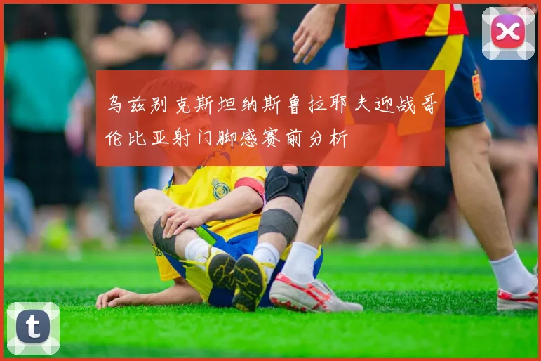 乌兹别克斯坦纳斯鲁拉耶夫迎战哥伦比亚射门脚感赛前分析