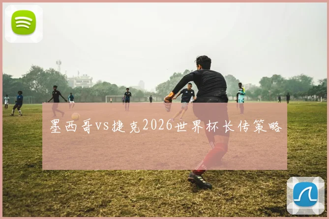 墨西哥vs捷克2026世界杯长传策略