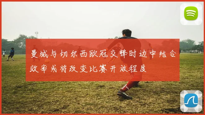 曼城与切尔西欧冠交锋时边中结合效率或将改变比赛开放程度