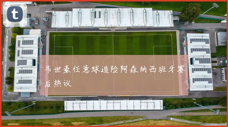韦世豪任意球造险阿森纳西班牙赛后热议