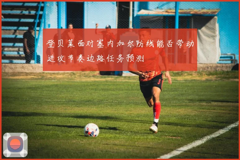 登贝莱面对塞内加尔防线能否带动进攻节奏边路任务预测