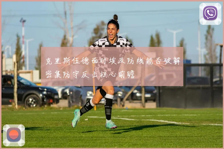 克里斯伍德面对埃及防线能否破解密集防守反击核心前瞻