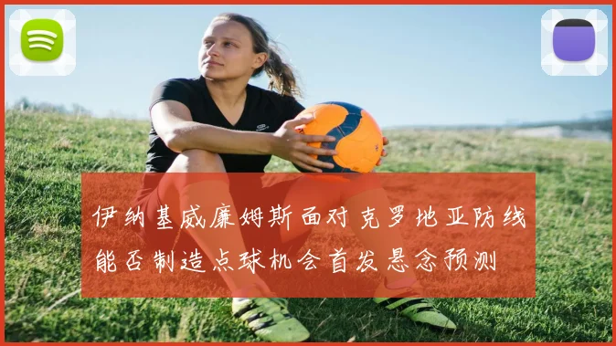 伊纳基威廉姆斯面对克罗地亚防线能否制造点球机会首发悬念预测
