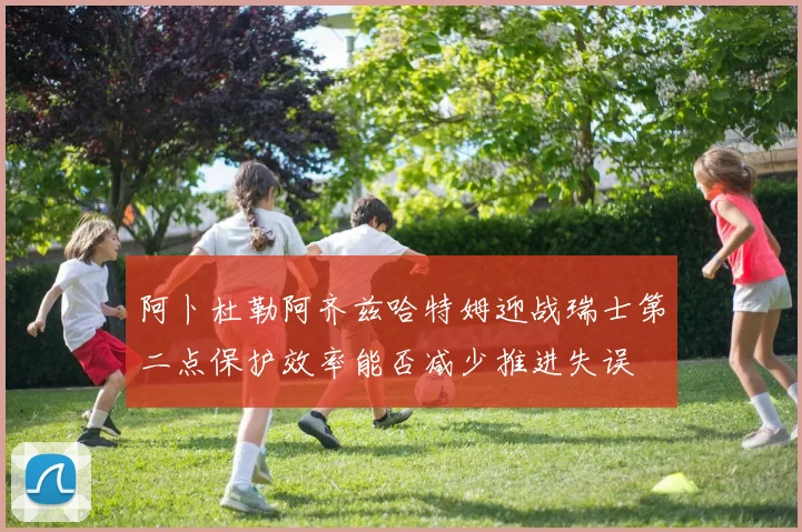 阿卜杜勒阿齐兹哈特姆迎战瑞士第二点保护效率能否减少推进失误