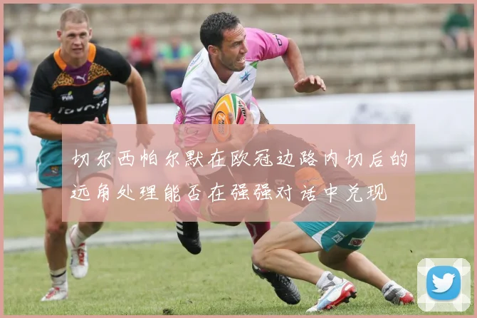 切尔西帕尔默在欧冠边路内切后的远角处理能否在强强对话中兑现