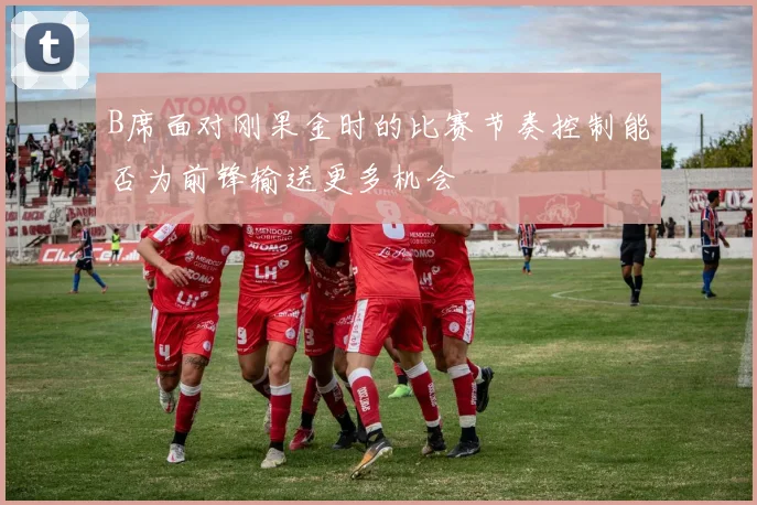 B席面对刚果金时的比赛节奏控制能否为前锋输送更多机会