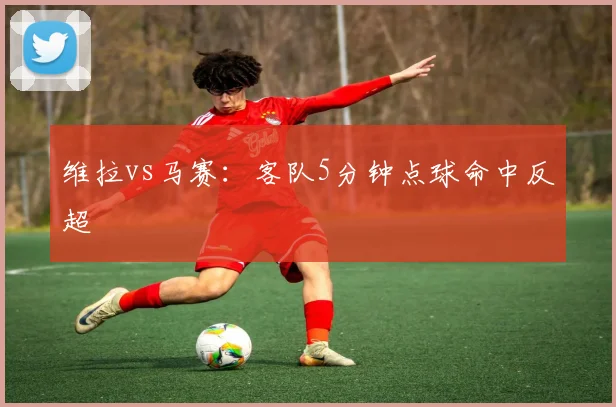 维拉vs马赛:客队5分钟点球命中反超