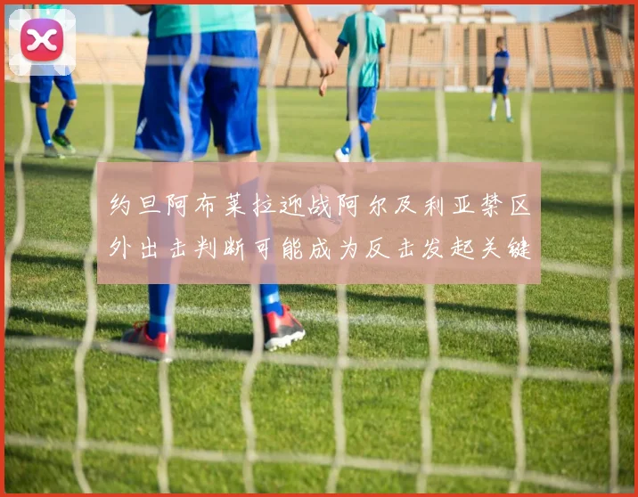 约旦阿布莱拉迎战阿尔及利亚禁区外出击判断可能成为反击发起关键