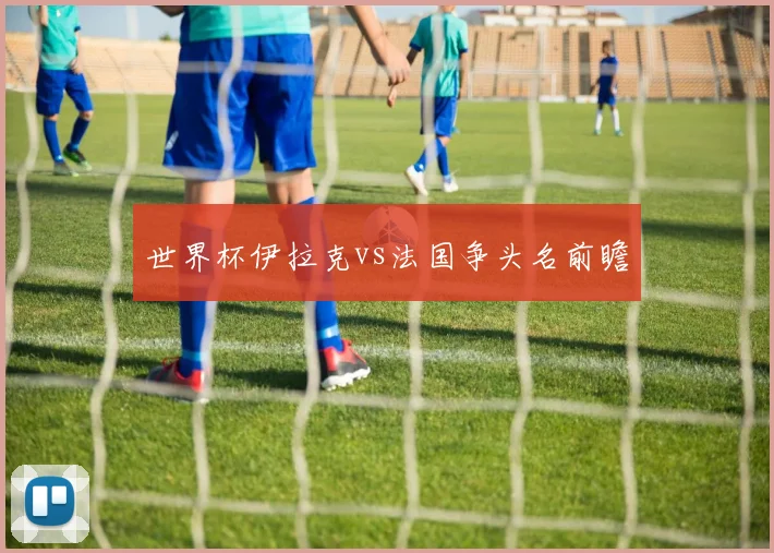 世界杯伊拉克vs法国争头名前瞻