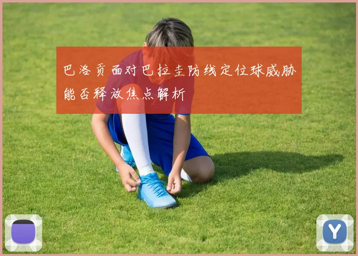 巴洛贡面对巴拉圭防线定位球威胁能否释放焦点解析