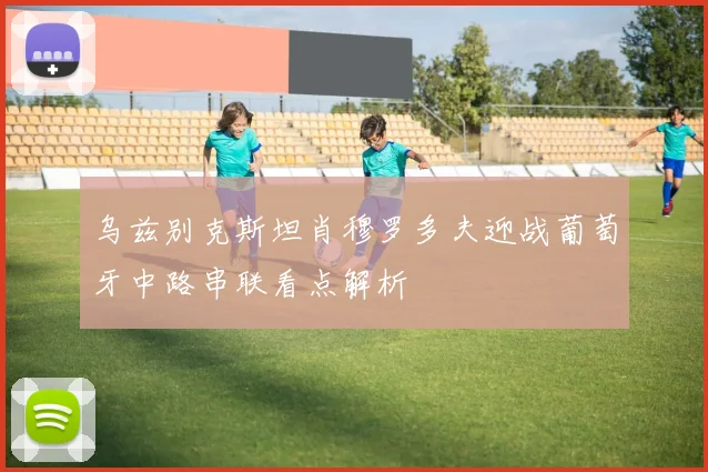 乌兹别克斯坦肖穆罗多夫迎战葡萄牙中路串联看点解析
