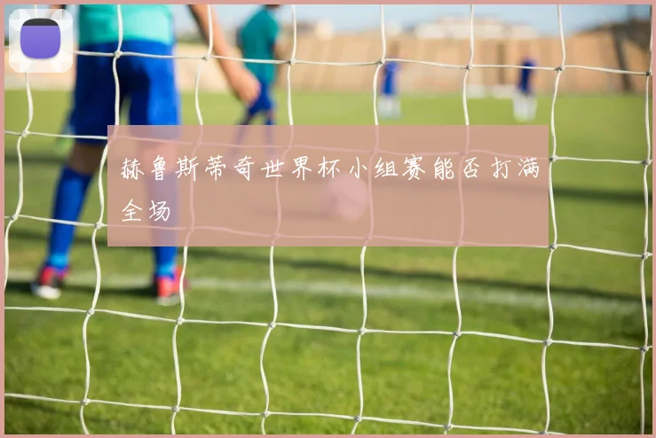 赫鲁斯蒂奇世界杯小组赛能否打满全场