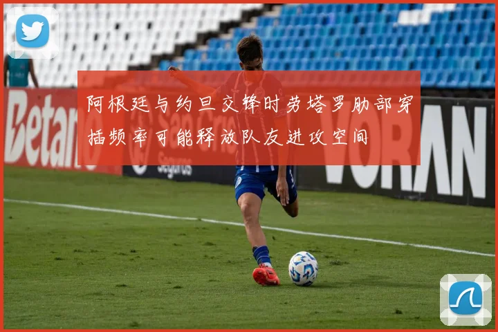 阿根廷与约旦交锋时劳塔罗肋部穿插频率可能释放队友进攻空间