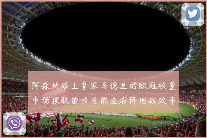 阿森纳碰上皇家马德里的欧冠较量中场摆脱能力可能左右阵地战效率