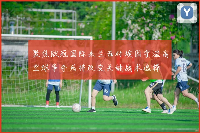 聚焦欧冠国际米兰面对埃因霍温高空球争夺或将改变关键战术选择