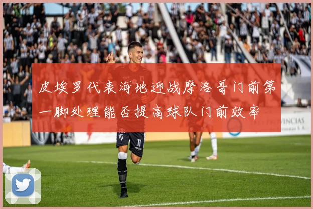 皮埃罗代表海地迎战摩洛哥门前第一脚处理能否提高球队门前效率