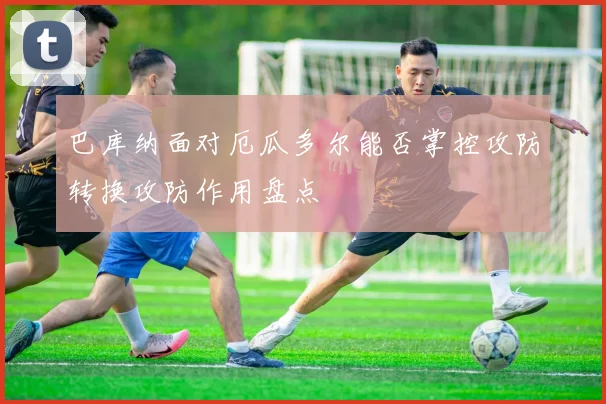 巴库纳面对厄瓜多尔能否掌控攻防转换攻防作用盘点