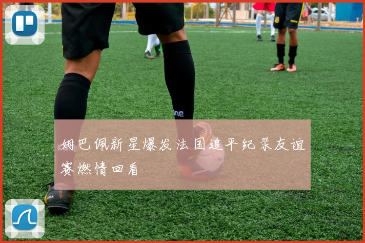 姆巴佩新星爆发法国追平纪录友谊赛燃情回看