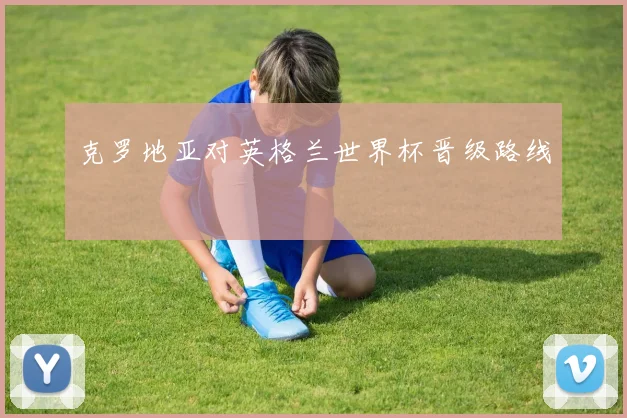 克罗地亚对英格兰世界杯晋级路线
