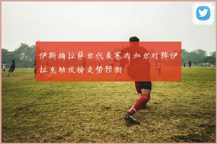 伊斯梅拉萨尔代表塞内加尔对阵伊拉克助攻榜走势预测