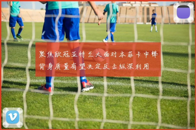 聚焦欧冠亚特兰大面对本菲卡中锋背身质量有望决定反击纵深利用