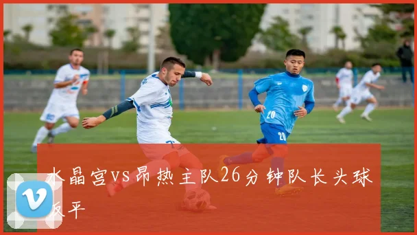 水晶宫vs昂热主队26分钟队长头球扳平