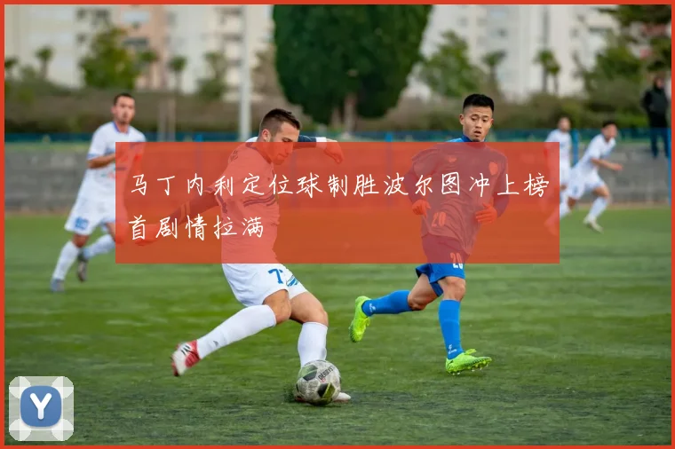 马丁内利定位球制胜波尔图冲上榜首剧情拉满