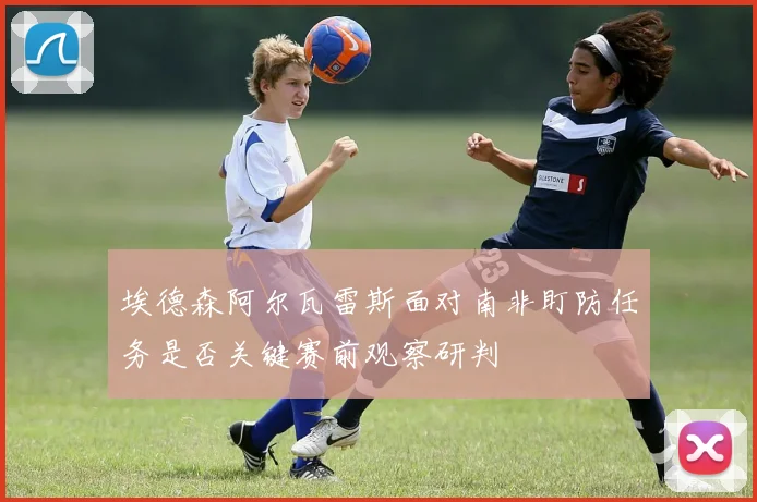 埃德森阿尔瓦雷斯面对南非盯防任务是否关键赛前观察研判