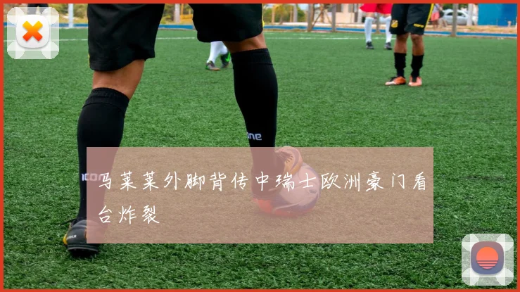 马莱莱外脚背传中瑞士欧洲豪门看台炸裂