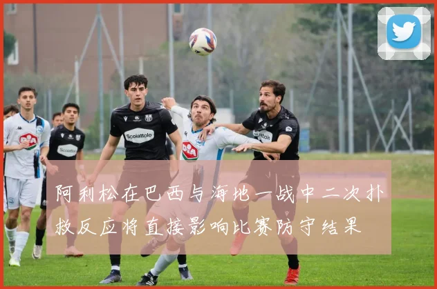 阿利松在巴西与海地一战中二次扑救反应将直接影响比赛防守结果
